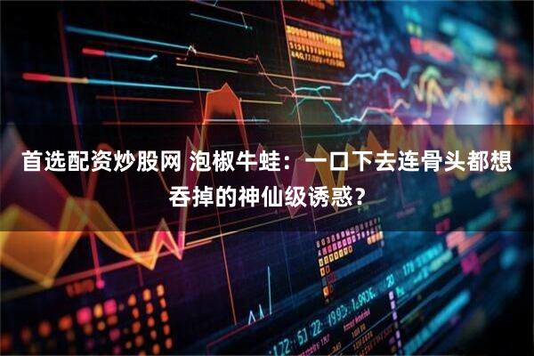 首选配资炒股网 泡椒牛蛙：一口下去连骨头都想吞掉的神仙级诱惑？