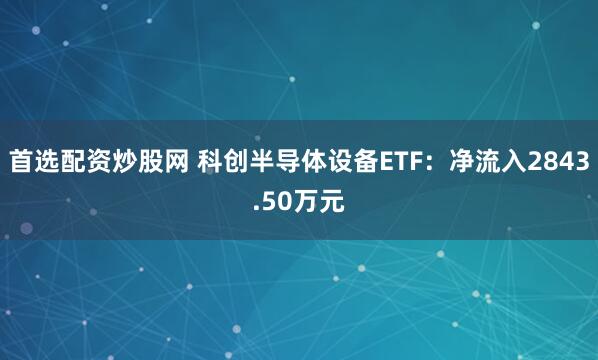 首选配资炒股网 科创半导体设备ETF：净流入2843.50万元