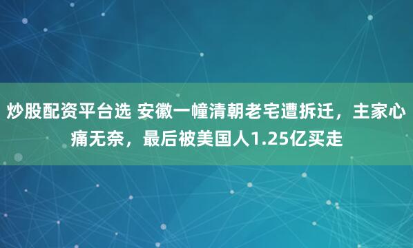 炒股配资平台选 安徽一幢清朝老宅遭拆迁，主家心痛无奈，最后被美国人1.25亿买走