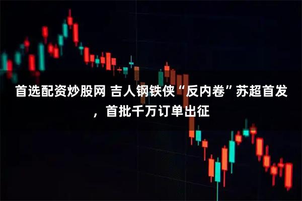 首选配资炒股网 吉人钢铁侠“反内卷”苏超首发，首批千万订单出征
