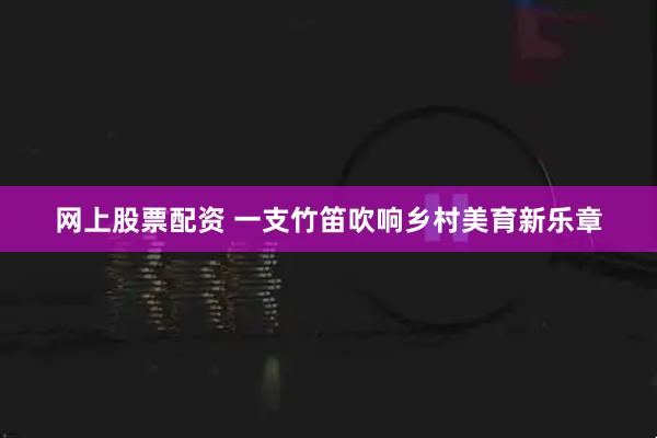 网上股票配资 一支竹笛吹响乡村美育新乐章