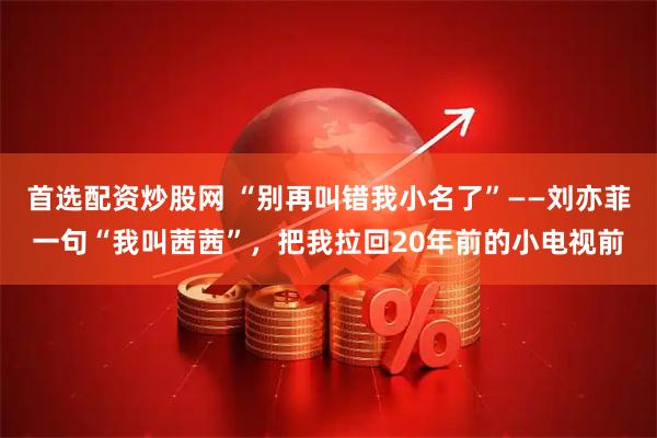 首选配资炒股网 “别再叫错我小名了”——刘亦菲一句“我叫茜茜”，把我拉回20年前的小电视前