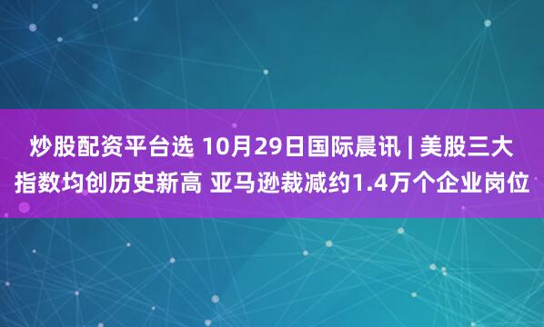 炒股配资平台选 10月29日国际晨讯 | 美股三大指数均创历史新高 亚马逊裁减约1.4万个企业岗位