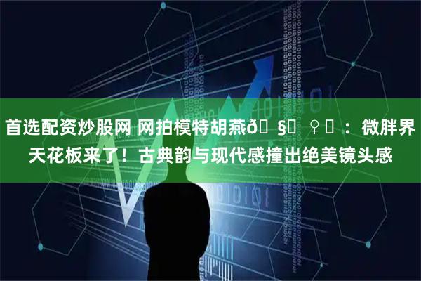 首选配资炒股网 网拍模特胡燕🧚♀️：微胖界天花板来了！古典韵与现代感撞出绝美镜头感