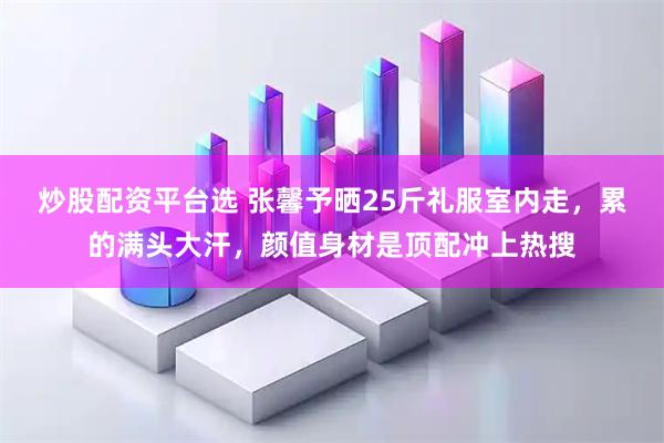 炒股配资平台选 张馨予晒25斤礼服室内走，累的满头大汗，颜值身材是顶配冲上热搜