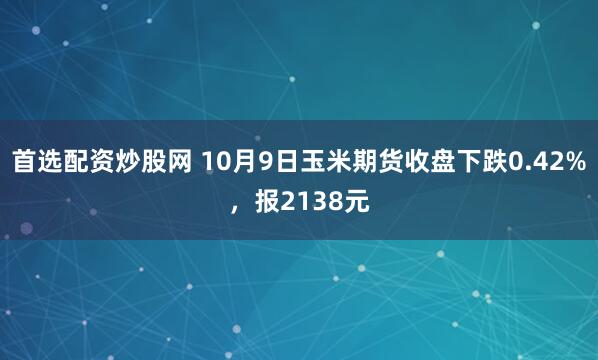 首选配资炒股网 10月9日玉米期货收盘下跌0.42%，报2138元
