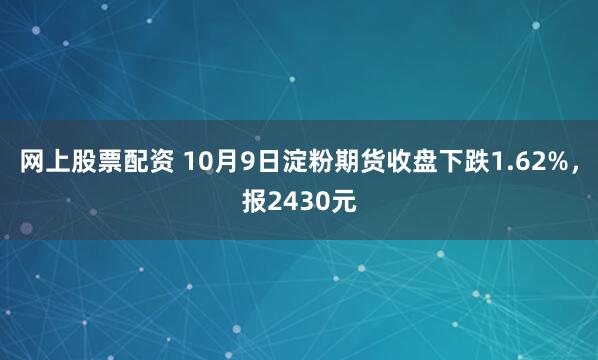 网上股票配资 10月9日淀粉期货收盘下跌1.62%，报2430元