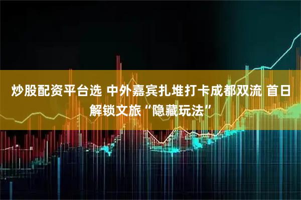 炒股配资平台选 中外嘉宾扎堆打卡成都双流 首日解锁文旅“隐藏玩法”