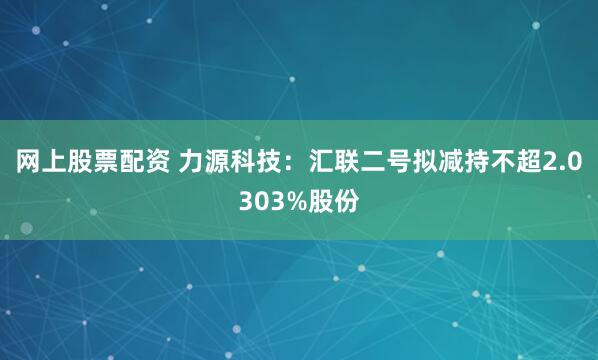 网上股票配资 力源科技：汇联二号拟减持不超2.0303%股份