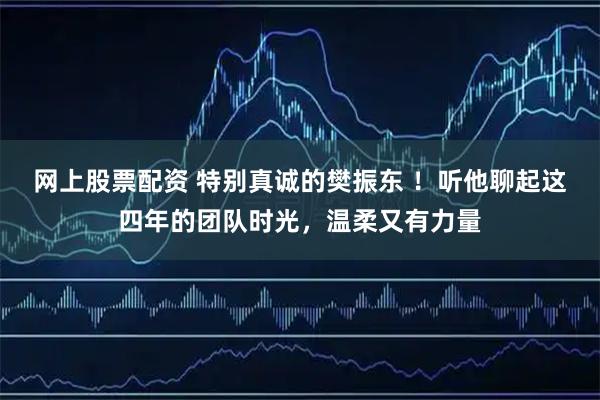 网上股票配资 特别真诚的樊振东 ！听他聊起这四年的团队时光，温柔又有力量