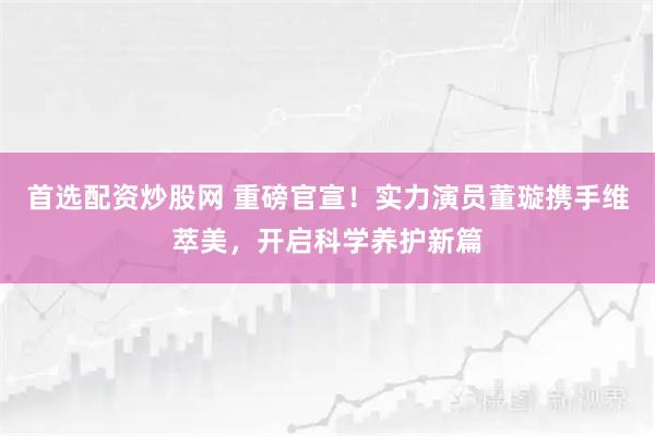 首选配资炒股网 重磅官宣！实力演员董璇携手维萃美，开启科学养护新篇