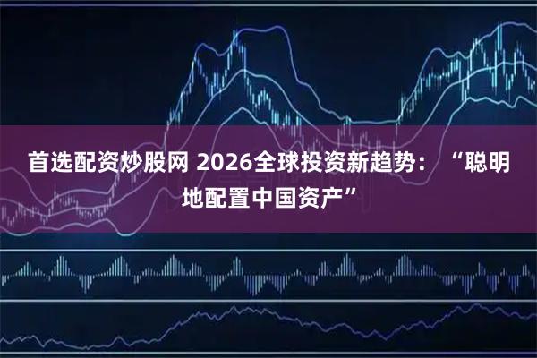 首选配资炒股网 2026全球投资新趋势： “聪明地配置中国资产”
