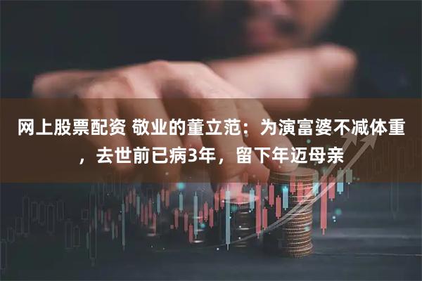 网上股票配资 敬业的董立范：为演富婆不减体重，去世前已病3年，留下年迈母亲