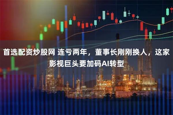 首选配资炒股网 连亏两年，董事长刚刚换人，这家影视巨头要加码AI转型