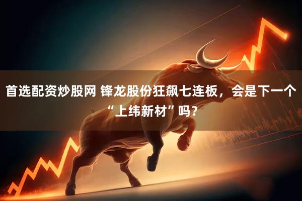 首选配资炒股网 锋龙股份狂飙七连板，会是下一个“上纬新材”吗？