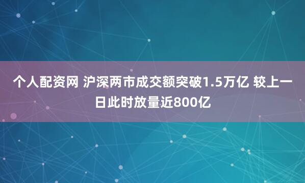 个人配资网 沪深两市成交额突破1.5万亿 较上一日此时放量近800亿