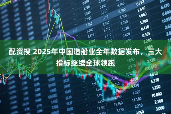 配资搜 2025年中国造船业全年数据发布，三大指标继续全球领跑