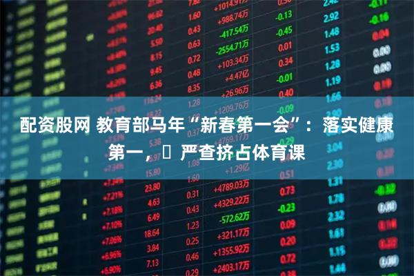 配资股网 教育部马年“新春第一会”：落实健康第一，​严查挤占体育课