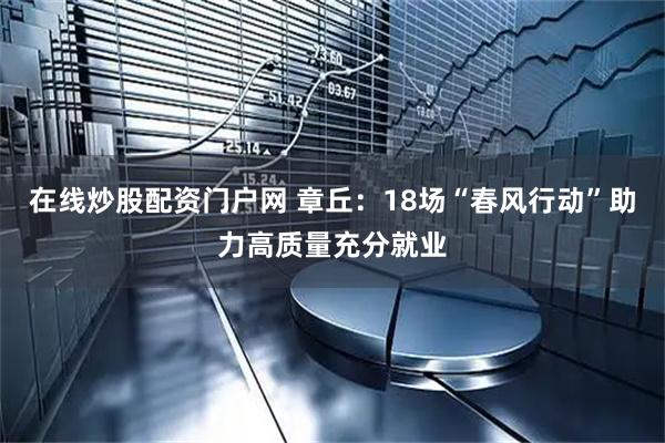 在线炒股配资门户网 章丘：18场“春风行动”助力高质量充分就业