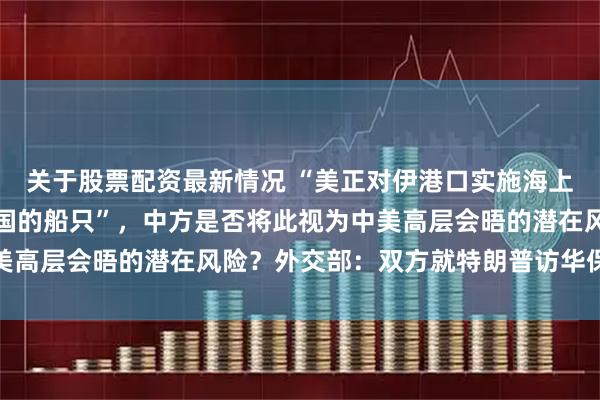 关于股票配资最新情况 “美正对伊港口实施海上封锁，其中包括驶往中国的船只”，中方是否将此视为中美高层会晤的潜在风险？外交部：双方就特朗普访华保持沟通